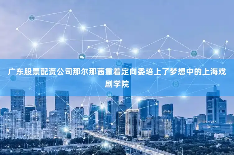 广东股票配资公司那尔那茜靠着定向委培上了梦想中的上海戏剧学院