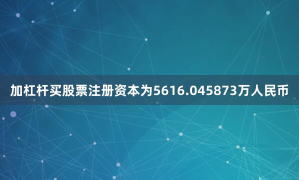 加杠杆买股票注册资本为5616.045873万人民币