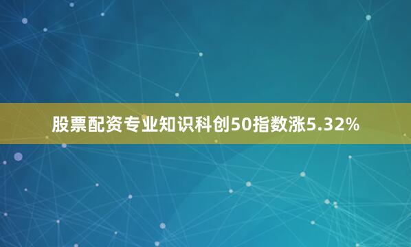 股票配资专业知识科创50指数涨5.32%